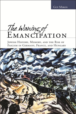 The Waning of Emancipation: Jewish History, Memory, and the Rise of Fascism in Germany, France, and Hungary - Miron, Guy