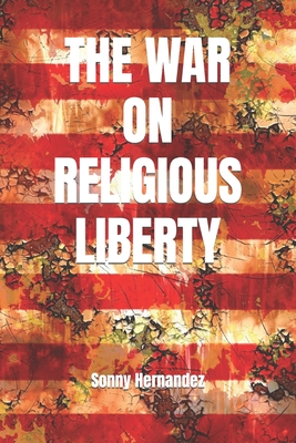 The War on Religious Liberty: A collection of articles that show Bible-believing Christians in the Armed Forces how to defend religious liberty for themselves, and for all of their posterity - Hernandez, Sonny L