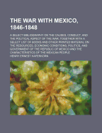 The War with Mexico, 1846-1848; A Select Bibliography on the Causes, Conduct, and the Political Aspect of the War, Together with a Select List of Books and Other Printed Material on the Resources, Economic Conditions, Politics, and Government of the Repub