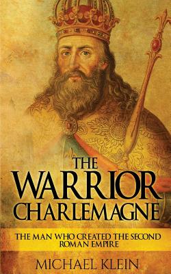 The Warrior King Charlemagne: The Man Who Created the Second Roman Empire - Klein, Michael