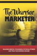 The Warrior Marketer: Building Mental Toughness, Physical Fitness and Truly Succeeding Online