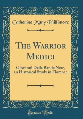 The Warrior Medici: Giovanni Delle Bande Nere, an Historical Study in Florence (Classic Reprint) - Phillimore, Catherine Mary