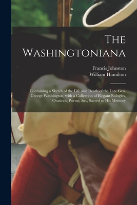 The Washingtoniana: Containing a Sketch of the Life and Death of the Late Gen. George Washington, With a Collection of Elegant Eulogies, Orations, Poems, &c., Sacred to His Memory - Johnston, Francis 1748-1815, and Hamilton, William 1771?-1820 (Creator)