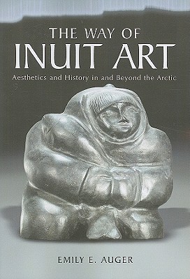 The Way of Inuit Art: Aesthetics and History in and Beyond the Arctic - Auger, Emily E