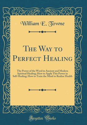 The Way to Perfect Healing: The Power of the Word in Ancient and Modern Spiritual Healing; How to Apply This Power in Self-Healing; How to Train the Mind to Realize Health (Classic Reprint) - Towne, William E