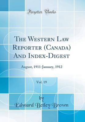 The Western Law Reporter (Canada) and Index-Digest, Vol. 19: August, 1911-January, 1912 (Classic Reprint) - Brown, Edward Betley