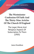 The Westminster Confession Of Faith And The Thirty-Nine Articles Of The Church Of England: The Legal, Moral, And Religious Aspects Of Subscription To Them (1905)