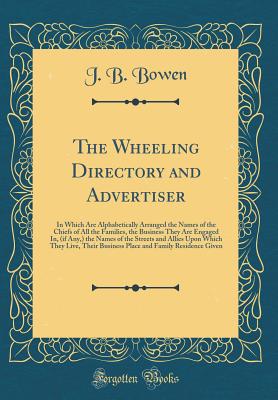 The Wheeling Directory and Advertiser: In Which Are Alphabetically Arranged the Names of the Chiefs of All the Families, the Business They Are Engaged In, (If Any, ) the Names of the Streets and Allies Upon Which They Live, Their Business Place and Family - Bowen, J B