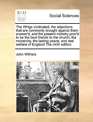 The Whigs Vindicated, the Objections That Are Commonly Brought Against Them Answer'd, and the Present Ministry Prov'd to Be the Best Friends to the Church, the Monarchy, the Lasting Peace, and Real Welfare of England the Ninth Edition - Withers, John