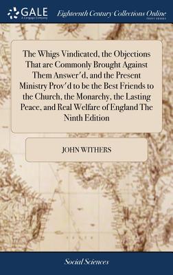 The Whigs Vindicated, the Objections That are Commonly Brought Against Them Answer'd, and the Present Ministry Prov'd to be the Best Friends to the Church, the Monarchy, the Lasting Peace, and Real Welfare of England The Ninth Edition - Withers, John