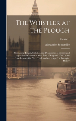 The Whistler at the Plough: Containing Travels, Statistics, and Descriptions of Scenery and Agricultural Customs in Most Parts of England: With Letters From Ireland: Also "Free Trade and the League;" a Biography History; Volume 1 - Somerville, Alexander