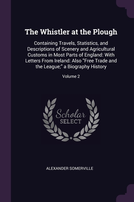 The Whistler at the Plough: Containing Travels, Statistics, and Descriptions of Scenery and Agricultural Customs in Most Parts of England: With Letters From Ireland: Also "Free Trade and the League;" a Biography History; Volume 2 - Somerville, Alexander