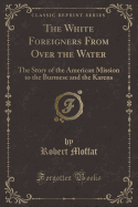 The White Foreigners from Over the Water: The Story of the American Mission to the Burmese and the Karens (Classic Reprint)