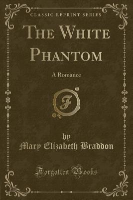 The White Phantom: A Romance (Classic Reprint) - Braddon, Mary Elizabeth