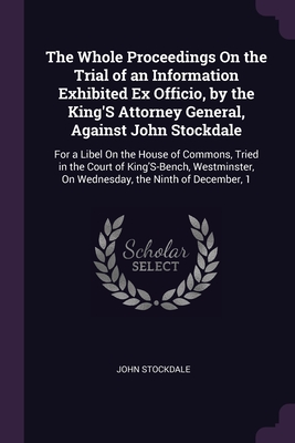 The Whole Proceedings On the Trial of an Information Exhibited Ex Officio, by the King'S Attorney General, Against John Stockdale: For a Libel On the House of Commons, Tried in the Court of King'S-Bench, Westminster, On Wednesday, the Ninth of December, 1 - Stockdale, John