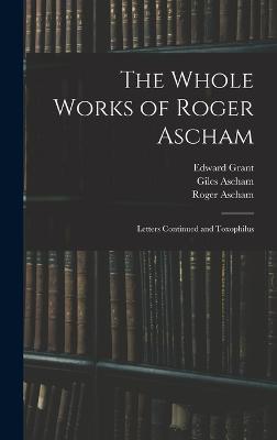 The Whole Works of Roger Ascham: Letters Continued and Toxophilus - Ascham, Roger, and Grant, Edward, and Ascham, Giles