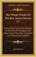 The Whole Works of the REV. James Hervey V3: Containing Theron and Aspasio; Or a Series of Dialogues and Letters Upon the Most Important and Interesting Subjects
