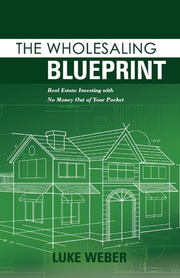 The Wholesaling Blueprint: Real Estate Investing with No Money Out of Your Pocket Volume 2 - Weber, Luke