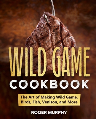 The Wild Game Cookbook: The Art of Making Wild Game, Birds, Fish, Venison, and More - Murphy, Roger