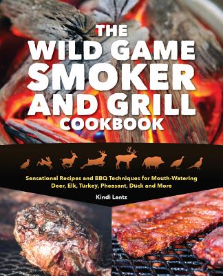The Wild Game Smoker and Grill Cookbook: Sensational Recipes and BBQ Techniques for Mouth-Watering Deer, Elk, Turkey, Pheasant, Duck and More - Lantz, Kindi