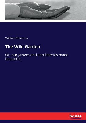 The Wild Garden: Or, our groves and shrubberies made beautiful - Robinson, William