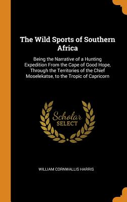 The Wild Sports of Southern Africa: Being the Narrative of a Hunting Expedition From the Cape of Good Hope, Through the Territories of the Chief Moselekatse, to the Tropic of Capricorn - Harris, William Cornwallis