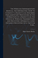 The Wireless Experimenter's Manual, Incorporating How to Conduct a Radio Club, Describes Parliamentary Procedure in the Formation of a Radio Club, the Design of Wireless Transmitting and Receiving Apparatus, Long Distance Receiving Sets, Vacuum Tube...