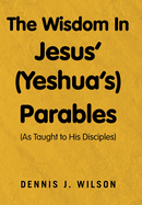 The Wisdom In Jesus' (Yeshua's) Parables: (As Taught to His Disciples)