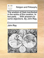 The Wisdom of God Manifested in the Works of the Creation. in Two Parts. ... with Answers to Some Objections. by John Ray, ...