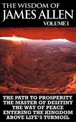 The Wisdom of James Allen I: Including The Path To Prosperity, The Master Of Desitiny, The Way Of Peace Entering The Kingdom and Above Life's Turmoil - Allen, James