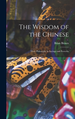 The Wisdom of the Chinese: Their Philosophy in Sayings and Proverbs - Brown, Brian