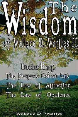 The Wisdom of Wallace D. Wattles II - Including: The Purpose Driven Life, The Law of Attraction & The Law of Opulence - Wattles, Wallace D