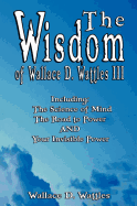 The Wisdom of Wallace D. Wattles III - Including: The Science of Mind, the Road to Power and Your Invisible Power