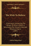 The Wish to Believe: A Discussion Concerning the Temper of Mind in Which a Reasonable Man Should Undertake Religious Inquiry