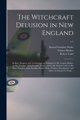 The Witchcraft Delusion in New England; Its Rise, Progress, and Termination, as Exhibited by Dr. Cotton Mather, in The Wonders of the Invisible World; and by Mr. Robert Calef, in His More Wonders of the Invisible World. With a Preface, Introduction... - Drake, Samuel Gardner 1798-1875, and Mather, Cotton 1663-1728, and Calef, Robert 1648-1719