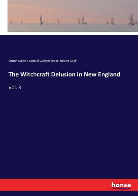 The Witchcraft Delusion in New England: Vol. 3 - Drake, Samuel Gardner, and Mather, Cotton, and Calef, Robert