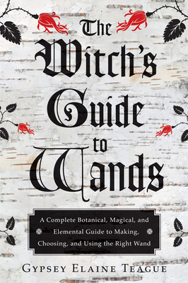 The Witch's Guide to Wands: A Complete Botanical, Magical, and Elemental Guide to Making, Choosing, and Using the Right Wand - Teague, Gypsey Elaine, and Foxwood, Orion (Foreword by)