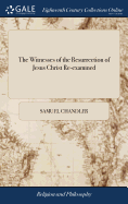 The Witnesses of the Resurrection of Jesus Christ Re-examined: And Their Testimony Proved Entirely Consistent. By Samuel Chandler