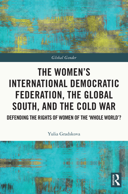 The Women's International Democratic Federation, the Global South and the Cold War: Defending the Rights of Women of the 'Whole World'? - Gradskova, Yulia