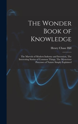 The Wonder Book of Knowledge: The Marvels of Modern Industry and Invention, The Interesting Stories of Common Things, The Mysterious Processes of Nature Simply Explained - Hill, Henry Chase