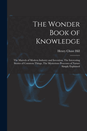 The Wonder Book of Knowledge: The Marvels of Modern Industry and Invention, The Interesting Stories of Common Things, The Mysterious Processes of Nature Simply Explained