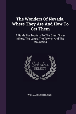 The Wonders Of Nevada, Where They Are And How To Get Them: A Guide For Tourists To The Great Silver Mines, The Lakes, The Towns, And The Mountains - Sutherland, William