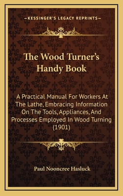 The Wood Turner's Handy Book: A Practical Manual for Workers at the Lathe, Embracing Information on the Tools, Appliances, and Processes Employed in Wood Turning (1901) - Hasluck, Paul N