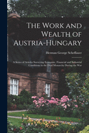 The Work and Wealth of Austria-Hungary: a Series of Articles Surveying Economic, Financial and Industrial Conditions in the Dual Monarchy During the War