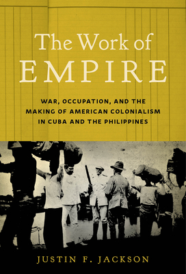 The Work of Empire: War, Occupation, and the Making of American Colonialism in Cuba and the Philippines - Jackson, Justin F