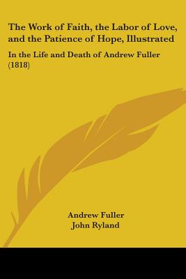 The Work of Faith, the Labor of Love, and the Patience of Hope, Illustrated: In the Life and Death of Andrew Fuller (1818) - Fuller, Andrew, and Ryland, John (Editor)