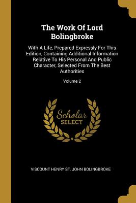 The Work Of Lord Bolingbroke: With A Life, Prepared Expressly For This Edition, Containing Additional Information Relative To His Personal And Public Character, Selected From The Best Authorities; Volume 2 - Viscount Henry St John Bolingbroke (Creator)