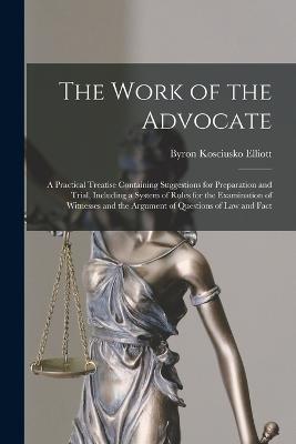 The Work of the Advocate: A Practical Treatise Containing Suggestions for Preparation and Trial, Including a System of Rules for the Examination of Witnesses and the Argument of Questions of Law and Fact - Elliott, Byron Kosciusko