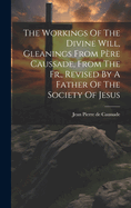 The Workings Of The Divine Will, Gleanings From Pre Caussade, From The Fr., Revised By A Father Of The Society Of Jesus