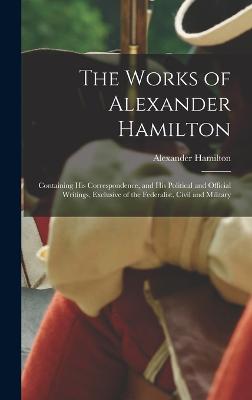 The Works of Alexander Hamilton: Containing His Correspondence, and His Political and Official Writings, Exclusive of the Federalist, Civil and Military - Hamilton, Alexander